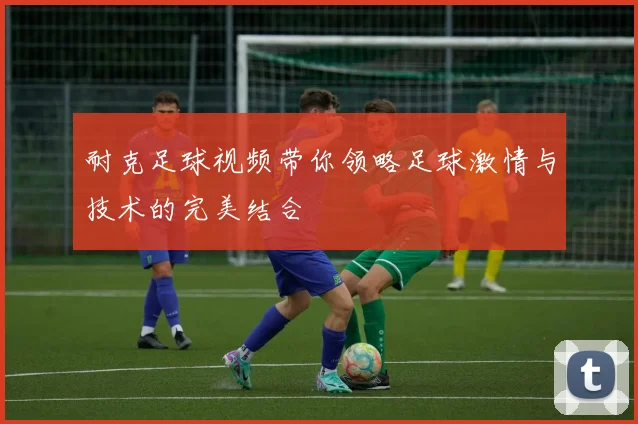 耐克足球视频带你领略足球激情与技术的完美结合