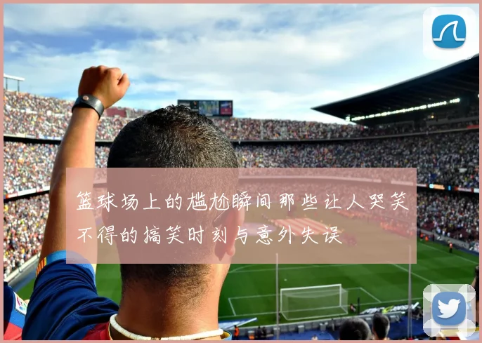 篮球场上的尴尬瞬间那些让人哭笑不得的搞笑时刻与意外失误