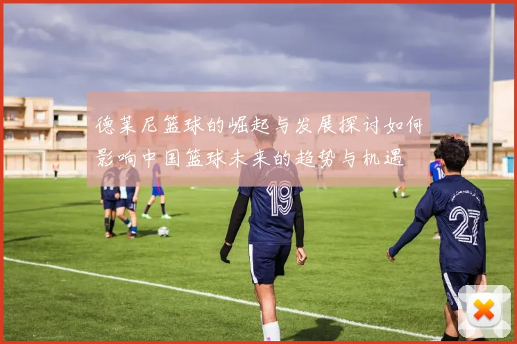 德莱尼篮球的崛起与发展探讨如何影响中国篮球未来的趋势与机遇