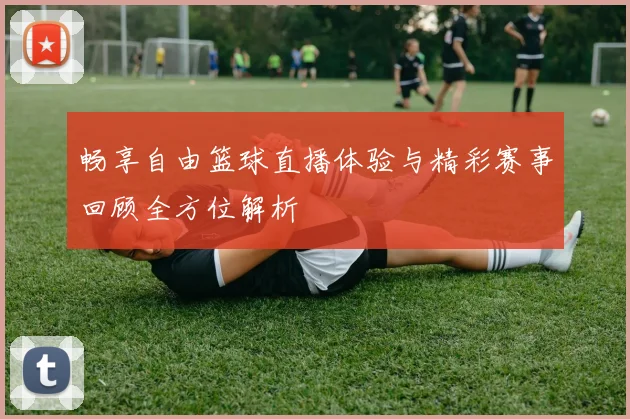 畅享自由篮球直播体验与精彩赛事回顾全方位解析
