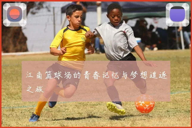 江南篮球场的青春记忆与梦想追逐之旅