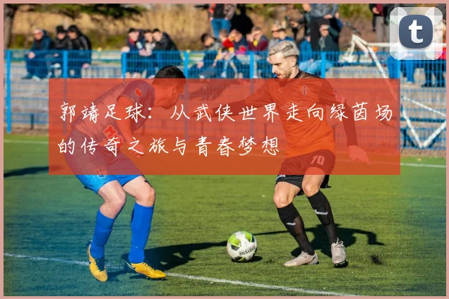 郭靖足球：从武侠世界走向绿茵场的传奇之旅与青春梦想