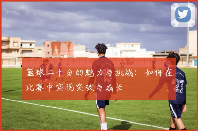 篮球二十分的魅力与挑战：如何在比赛中实现突破与成长