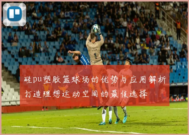 硅pu塑胶篮球场的优势与应用解析打造理想运动空间的最佳选择