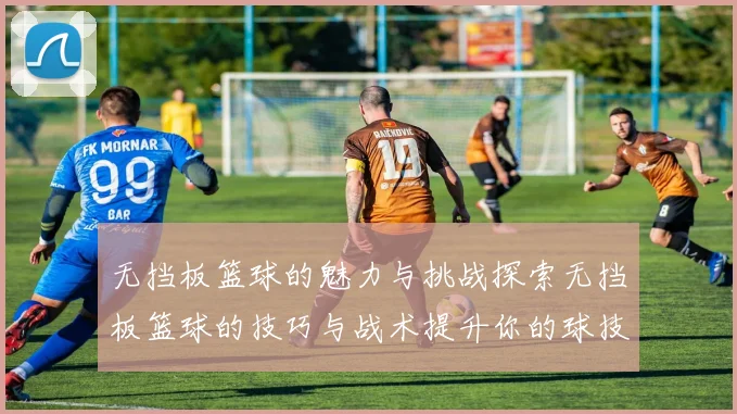 无挡板篮球的魅力与挑战探索无挡板篮球的技巧与战术提升你的球技与团队合作能力