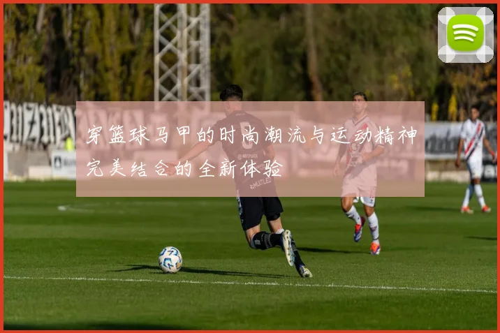 穿篮球马甲的时尚潮流与运动精神完美结合的全新体验