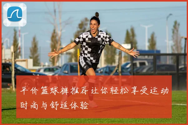 平价篮球裤推荐让你轻松享受运动时尚与舒适体验