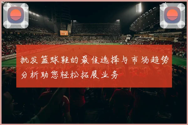 批发篮球鞋的最佳选择与市场趋势分析助您轻松拓展业务