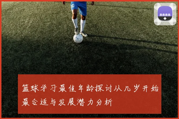 篮球学习最佳年龄探讨从几岁开始最合适与发展潜力分析